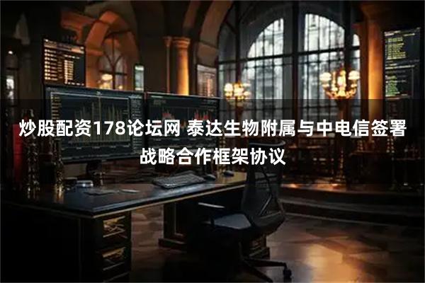炒股配资178论坛网 泰达生物附属与中电信签署战略合作框架协议