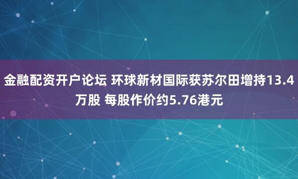 金融配资开户论坛 环球新材国际获苏尔田增持13.4万股 每股作价约5.76港元