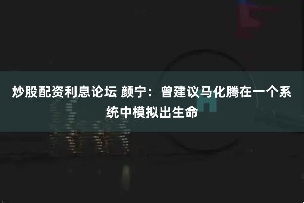 炒股配资利息论坛 颜宁：曾建议马化腾在一个系统中模拟出生命