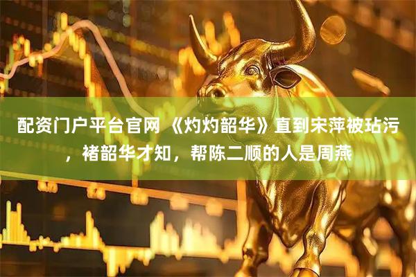 配资门户平台官网 《灼灼韶华》直到宋萍被玷污，褚韶华才知，帮陈二顺的人是周燕
