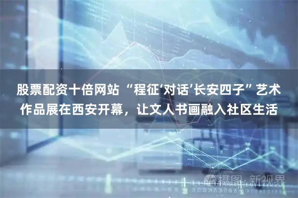 股票配资十倍网站 “程征‘对话’长安四子”艺术作品展在西安开幕，让文人书画融入社区生活
