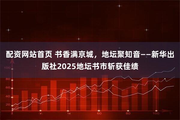 配资网站首页 书香满京城，地坛聚知音——新华出版社2025地坛书市斩获佳绩