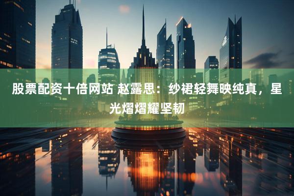 股票配资十倍网站 赵露思：纱裙轻舞映纯真，星光熠熠耀坚韧