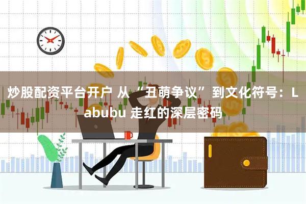 炒股配资平台开户 从 “丑萌争议” 到文化符号：Labubu 走红的深层密码
