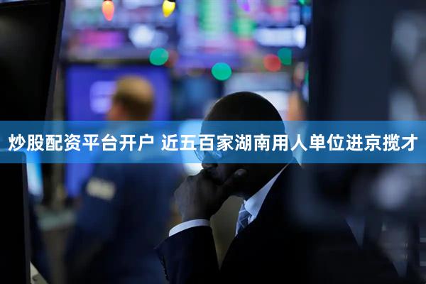 炒股配资平台开户 近五百家湖南用人单位进京揽才