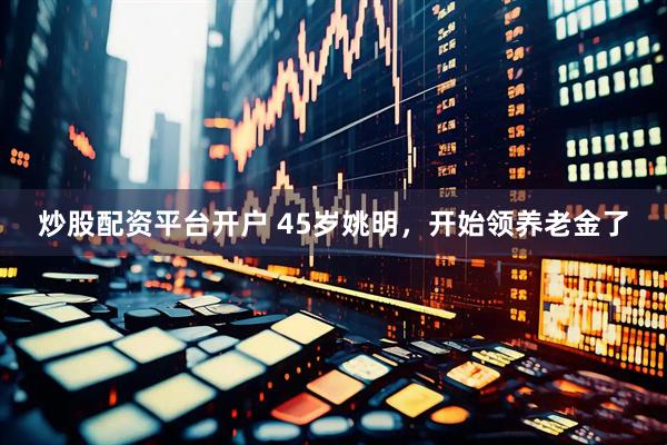 炒股配资平台开户 45岁姚明，开始领养老金了