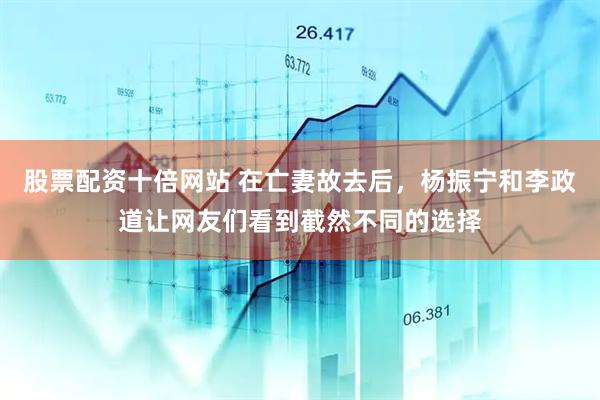股票配资十倍网站 在亡妻故去后，杨振宁和李政道让网友们看到截然不同的选择