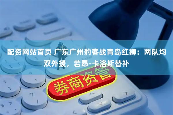 配资网站首页 广东广州豹客战青岛红狮：两队均双外援，若昂-卡洛斯替补