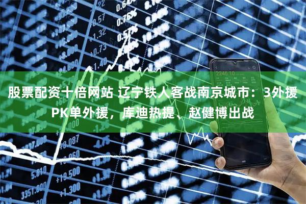 股票配资十倍网站 辽宁铁人客战南京城市：3外援PK单外援，库迪热提、赵健博出战