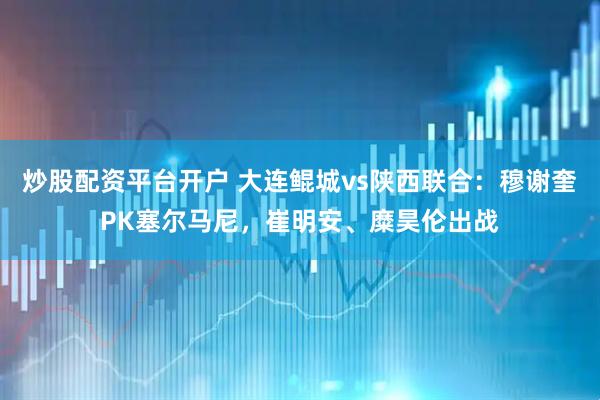 炒股配资平台开户 大连鲲城vs陕西联合：穆谢奎PK塞尔马尼，崔明安、糜昊伦出战