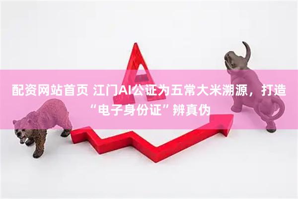 配资网站首页 江门AI公证为五常大米溯源，打造“电子身份证”辨真伪
