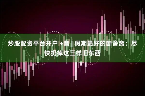 炒股配资平台开户 +音 | 假期最好的断舍离：尽快扔掉这三样旧东西