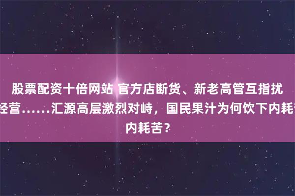 股票配资十倍网站 官方店断货、新老高管互指扰乱经营……汇源高层激烈对峙，国民果汁为何饮下内耗苦？