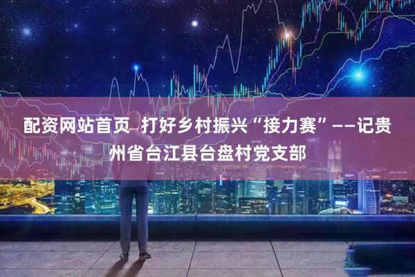 配资网站首页  打好乡村振兴“接力赛”——记贵州省台江县台盘村党支部
