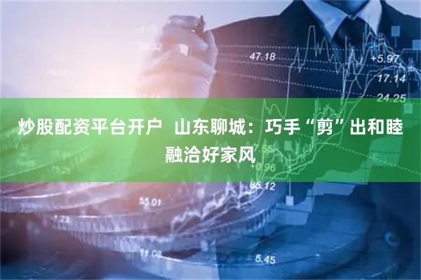 炒股配资平台开户  山东聊城：巧手“剪”出和睦融洽好家风