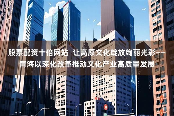 股票配资十倍网站  让高原文化绽放绚丽光彩——青海以深化改革推动文化产业高质量发展