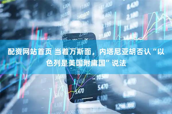 配资网站首页 当着万斯面，内塔尼亚胡否认“以色列是美国附庸国”说法