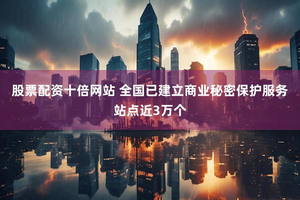股票配资十倍网站 全国已建立商业秘密保护服务站点近3万个
