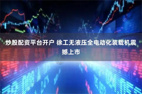 炒股配资平台开户 徐工无液压全电动化装载机震撼上市
