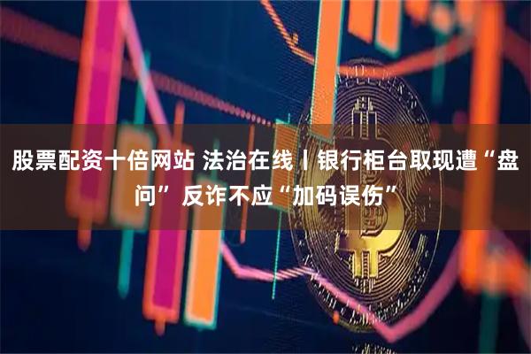 股票配资十倍网站 法治在线丨银行柜台取现遭“盘问” 反诈不应“加码误伤”
