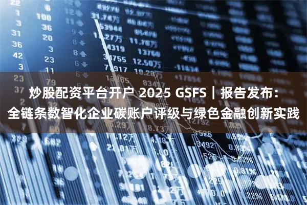 炒股配资平台开户 2025 GSFS｜报告发布：全链条数智化企业碳账户评级与绿色金融创新实践
