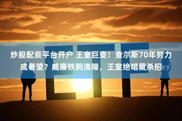 炒股配资平台开户 王室巨变！查尔斯70年努力成奢望？威廉铁腕清障，王室绝唱藏杀招