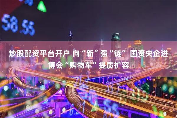 炒股配资平台开户 向“新”强“链” 国资央企进博会“购物车”提质扩容