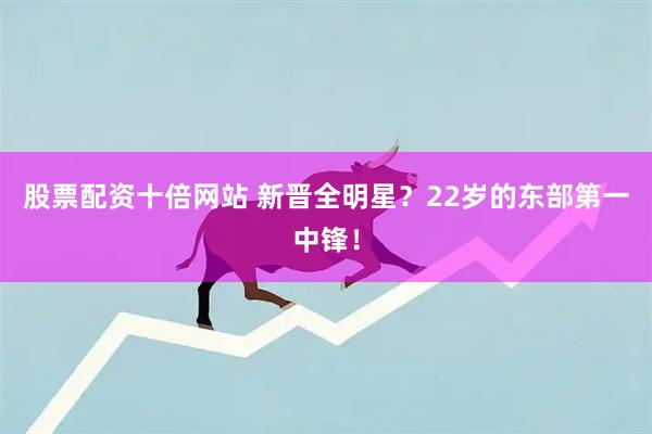 股票配资十倍网站 新晋全明星？22岁的东部第一中锋！