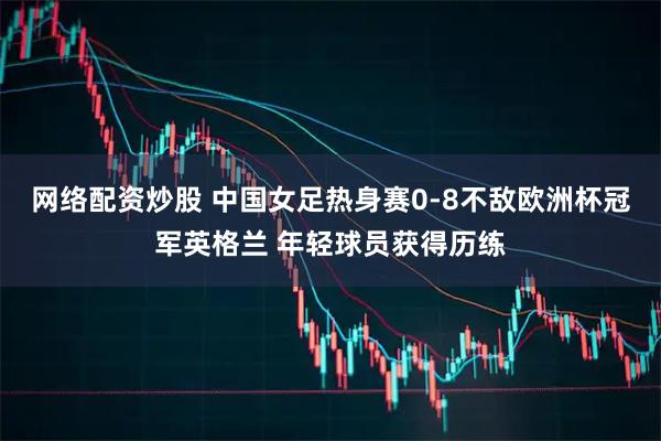 网络配资炒股 中国女足热身赛0-8不敌欧洲杯冠军英格兰 年轻球员获得历练