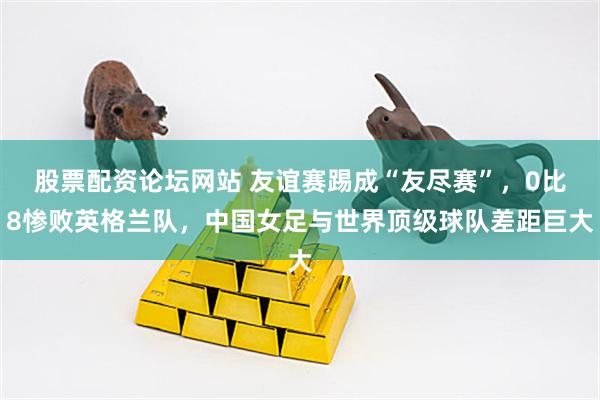股票配资论坛网站 友谊赛踢成“友尽赛”，0比8惨败英格兰队，中国女足与世界顶级球队差距巨大