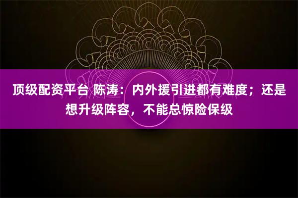 顶级配资平台 陈涛：内外援引进都有难度；还是想升级阵容，不能总惊险保级