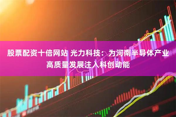 股票配资十倍网站 光力科技：为河南半导体产业高质量发展注入科创动能