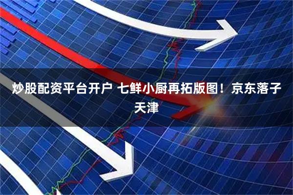 炒股配资平台开户 七鲜小厨再拓版图！京东落子天津