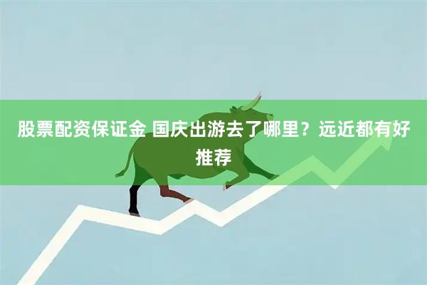 股票配资保证金 国庆出游去了哪里？远近都有好推荐