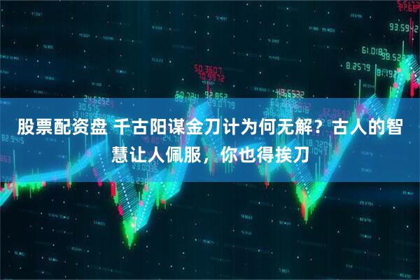 股票配资盘 千古阳谋金刀计为何无解？古人的智慧让人佩服，你也得挨刀