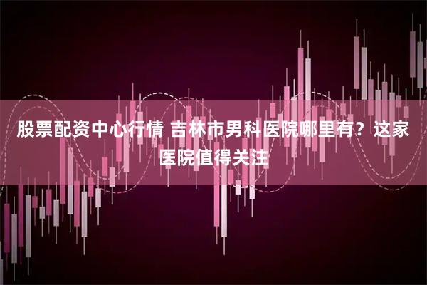 股票配资中心行情 吉林市男科医院哪里有？这家医院值得关注