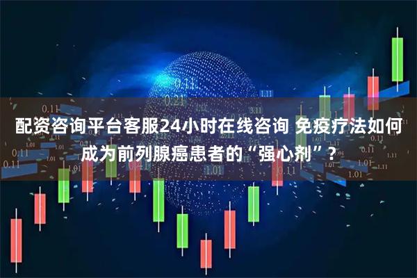 配资咨询平台客服24小时在线咨询 免疫疗法如何成为前列腺癌患者的“强心剂”？