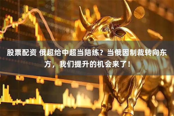 股票配资 俄超给中超当陪练？当俄因制裁转向东方，我们提升的机会来了！