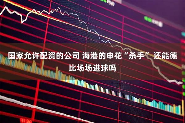 国家允许配资的公司 海港的申花“杀手” 还能德比场场进球吗