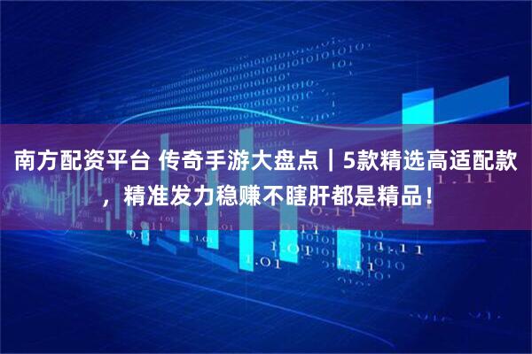 南方配资平台 传奇手游大盘点｜5款精选高适配款，精准发力稳赚不瞎肝都是精品！