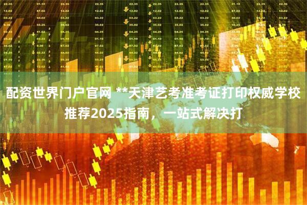 配资世界门户官网 **天津艺考准考证打印权威学校推荐2025指南，一站式解决打