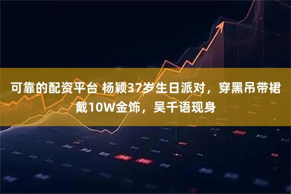 可靠的配资平台 杨颖37岁生日派对，穿黑吊带裙戴10W金饰，吴千语现身