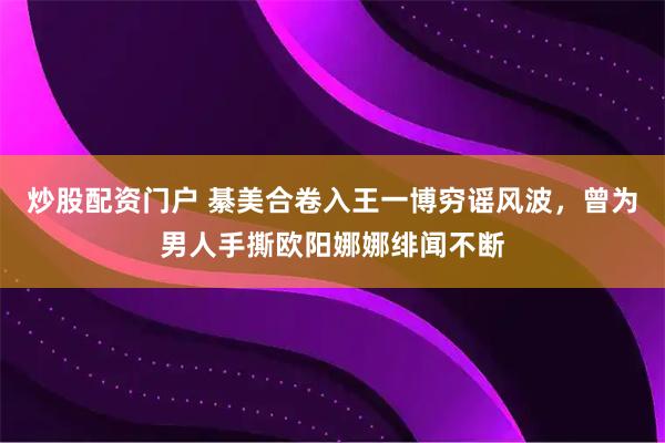 炒股配资门户 綦美合卷入王一博穷谣风波，曾为男人手撕欧阳娜娜绯闻不断