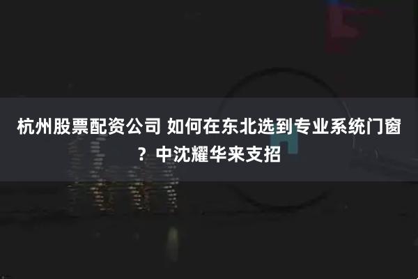 杭州股票配资公司 如何在东北选到专业系统门窗？中沈耀华来支招