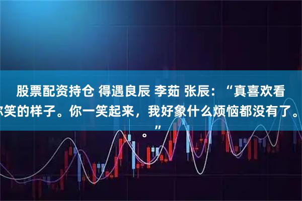 股票配资持仓 得遇良辰 李茹 张辰：“真喜欢看你笑的样子。你一笑起来，我好象什么烦恼都没有了。”