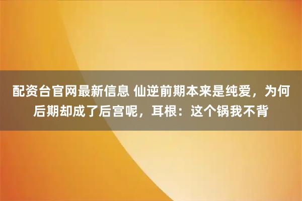 配资台官网最新信息 仙逆前期本来是纯爱，为何后期却成了后宫呢，耳根：这个锅我不背