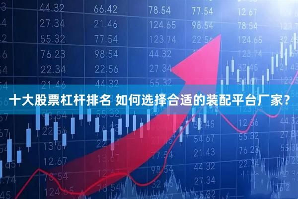 十大股票杠杆排名 如何选择合适的装配平台厂家？