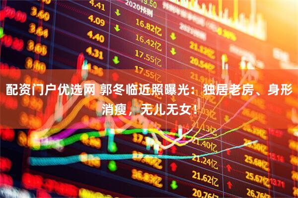 配资门户优选网 郭冬临近照曝光：独居老房、身形消瘦，无儿无女！