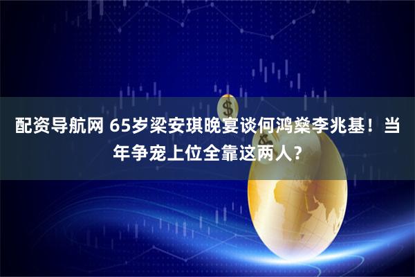 配资导航网 65岁梁安琪晚宴谈何鸿燊李兆基！当年争宠上位全靠这两人？