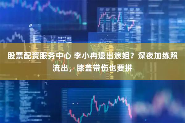 股票配资服务中心 李小冉退出浪姐？深夜加练照流出，膝盖带伤也要拼